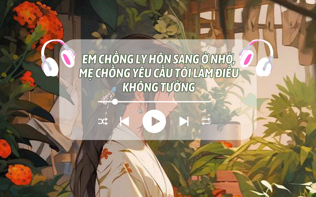 Audio: Em chồng ly hôn sang ở nhờ, mẹ chồng yêu cầu tôi làm điều không tưởng