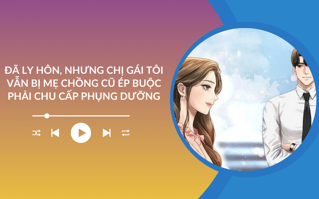 Audio: Đã ly hôn nhưng chị gái tôi vẫn bị mẹ chồng cũ ép buộc phải chu cấp phụng dưỡng